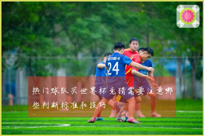 热门球队买世界杯竞猜需要注意哪些判断标准和技巧