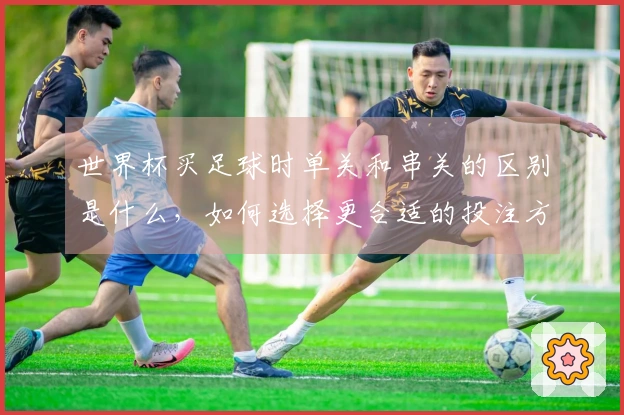 世界杯买足球时单关和串关的区别是什么，如何选择更合适的投注方式-