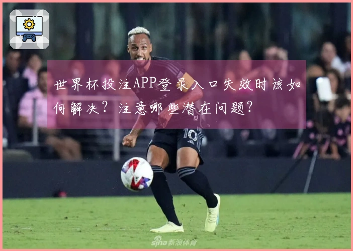世界杯投注APP登录入口失效时该如何解决？注意哪些潜在问题？