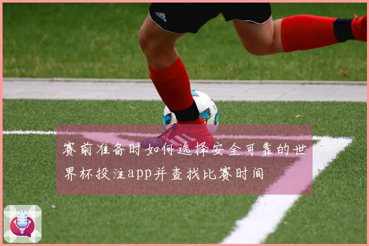 赛前准备时如何选择安全可靠的世界杯投注app并查找比赛时间