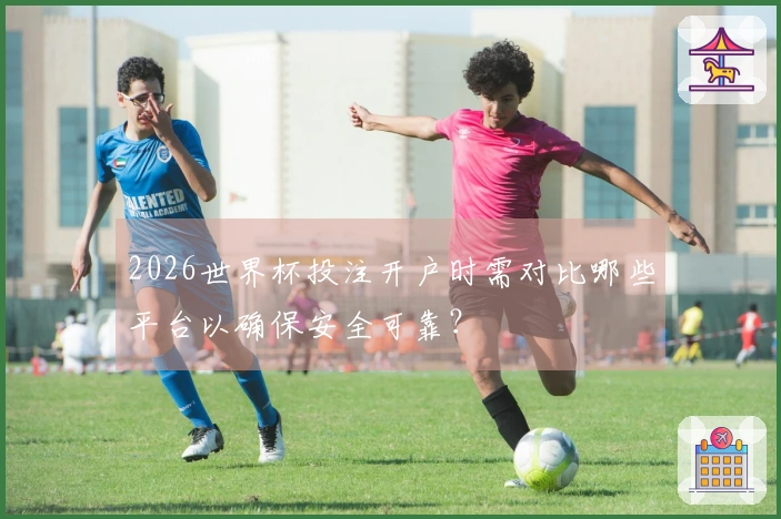2026世界杯投注开户时需对比哪些平台以确保安全可靠？